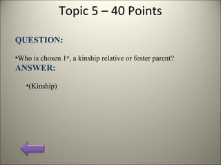 Topic 5 – 40 Points
QUESTION:
•Who is chosen 1st
, a kinship relative or foster parent?
ANSWER:
•(Kinship)
 