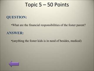 Topic 5 – 50 Points
QUESTION:
•What are the financial responsibilities of the foster parent?
ANSWER:
•(anything the foster kids is in need of besides, medical)
 