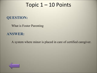Topic 1 – 10 Points
QUESTION:
What is Foster Parenting
ANSWER:
A system where minor is placed in care of certified caregiver.
 