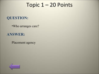 Topic 1 – 20 Points
QUESTION:
•Who arranges care?
ANSWER:
Placement agency
 