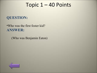 Topic 1 – 40 Points
QUESTION:
•Who was the first foster kid?
ANSWER:
(Who was Benjamin Eaton)
 