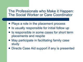 The Professionals who Make it Happen: The Social Worker or Care Coordinator Plays a role in the placement process Is usually responsible for initial follow up Is responsible in some cases for short term placements and respite May participate in facilitating family case study  Directs Case Aid support if any is presented 