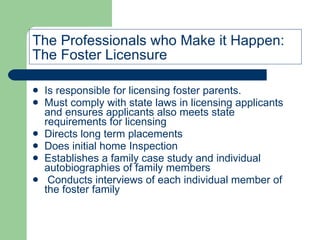 The Professionals who Make it Happen: The Foster Licensure  Is responsible for licensing foster parents. Must comply with state laws in licensing applicants and ensures applicants also meets state requirements for licensing  Directs long term placements Does initial home Inspection Establishes a family case study and individual autobiographies of family members Conducts interviews of each individual member of the foster family 