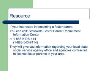 Resource If your interested in becoming a foster parent You can call: Statewide Foster Parent Recruitment Information Center  at 1-888-KIDS-414  (1-888-543-7414) They will give you information regarding your local state social service agency office and agencies contracted to license foster parents in your area. 