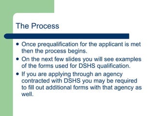 The Process Once prequalification for the applicant is met then the process begins.  On the next few slides you will see examples of the forms used for DSHS qualification.  If you are applying through an agency contracted with DSHS you may be required to fill out additional forms with that agency as well. 
