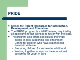 PRIDE Stands for:  Parent Resources for Information, Development, and Education. The PRIDE program is a 40HR training required by all applicants to get licensed to foster with the state. The program also offers specialized trainings: Teens in care-supporting and attachment Caring for children who have experienced domestic violence Preparing children for successful adulthood Working together to improve the educational outcomes for youth in care 