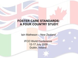 FOSTER CARE STANDARDS:  A FOUR COUNTRY STUDY Iain Matheson – New Zealand IFCO World Conference  12-17 July 2009 Dublin, Ireland  