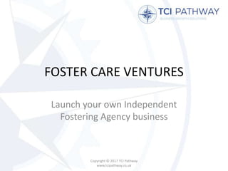 FOSTER CARE VENTURES
Launch your own Independent
Fostering Agency business
Copyright © 2017 TCI Pathway
www.tcipathway.co.uk
 