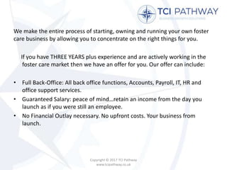 We make the entire process of starting, owning and running your own foster
care business by allowing you to concentrate on the right things for you.
If you have THREE YEARS plus experience and are actively working in the
foster care market then we have an offer for you. Our offer can include:
• Full Back-Office: All back office functions, Accounts, Payroll, IT, HR and
office support services.
• Guaranteed Salary: peace of mind…retain an income from the day you
launch as if you were still an employee.
• No Financial Outlay necessary. No upfront costs. Your business from
launch.
Copyright © 2017 TCI Pathway
www.tcipathway.co.uk
 
