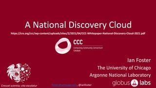 Crescat scientia; vita excolatur
A National Discovery Cloud
Ian Foster
The University of Chicago
Argonne National Laboratory
https://cra.org/ccc/wp-content/uploads/sites/2/2021/04/CCC-Whitepaper-National-Discovery-Cloud-2021.pdf
foster@uchicago.edu, @ianfoster
 