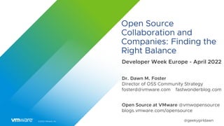 ©2022 VMware, Inc. @geekygirldawn
Open Source
Collaboration and
Companies: Finding the
Right Balance
Developer Week Europe - April 2022
Dr. Dawn M. Foster
Director of OSS Community Strategy
fosterd@vmware.com fastwonderblog.com
Open Source at VMware @vmwopensource
blogs.vmware.com/opensource
 