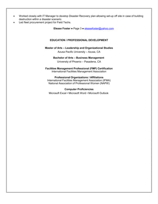 • Worked closely with IT Manager to develop Disaster Recovery plan allowing set-up off site in case of building
destruction within a disaster scenario.
• Led fleet procurement project for Field Techs.
Elease Foster ● Page 3 ● eleasefoster@yahoo.com
EDUCATION / PROFESSIONAL DEVELOPMENT
Master of Arts – Leadership and Organizational Studies
Azusa Pacific University – Azusa, CA
Bachelor of Arts – Business Management
University of Phoenix – Pasadena, CA
Facilities Management Professional (FMP) Certification
International Facilities Management Association
Professional Organizations / Affiliations
International Facilities Management Association (IFMA)
National Association of Professional Women (NAPW)
Computer Proficiencies
Microsoft Excel • Microsoft Word • Microsoft Outlook
Resume
 