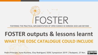 FOSTER outputs & lessons learnt
WHAT THE EOSC CATALOGUE COULD INCLUDE
FOSTERING THE PRACTICAL IMPLEMENTATION OF OPEN SCIENCE IN HORIZON 2020 AND BEYOND
Pedro Principe, Iryna Kuchma, Eloy Rodrigues| EOSC Symposium 2019 | Budapest, 27 Nov.
 