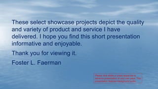 These select showcase projects depict the quality
and variety of product and service I have
delivered. I hope you find this short presentation
informative and enjoyable.
Thank you for viewing it.
Foster L. Faerman
Please click slides or press space bar to
advance presentation at your own pace. This
presentation features background audio.
 