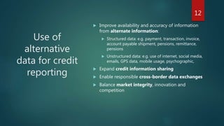 Use of
alternative
data for credit
reporting
 Improve availability and accuracy of information
from alternate information:
 Structured data: e.g. payment, transaction, invoice,
account payable shipment, pensions, remittance,
pensions
 Unstructured data: e.g. use of internet, social media,
emails, GPS data, mobile usage, psychographic,
 Expand credit information sharing
 Enable responsible cross-border data exchanges
 Balance market integrity, innovation and
competition
12
 