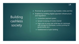 Building
cashless
society
 Promote by government (eg Sweden, India and EU)
 Enabled by building digital payment infrastructure
and regulation:
 Contactless payment system
 Spread increasing of mobile channel
 High costs of using cash (ATM fees for individuals,
cash storage for businesses, currency printing for
governments, etc.)
 Establishment of open banking
14
 