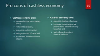 Pro cons of cashless economy
 Cashless economy pros:
 increased scope for monetary
policy,
 reduced tax evasion,
 less crime and corruption,
 savings on costs of cash, and
 accelerated modernization of
citizens.
 Cashless economy cons:
 potential violation of privacy,
 increased risk of large scale
personal and national security
breaches, and
 technology-dependent
financial inclusion.
15
 