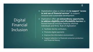 Digital
Financial
Inclusion
 Digitalization plays a critical role to support “access
to and use of financial services” to support
inclusive and sustainable development
 Digitization offers an extraordinary opportunity
to address eligibility and affordability barriers to
formal financial inclusion faced by informal
individuals and firms. Rule of digitization
 Facilitate identity verification,
 Promote digital payments
 Improve the information environment.
 Support attention to financial consumer protection
and financial literacy
8
 