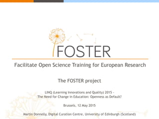 Facilitate Open Science Training for European Research
The FOSTER project
LINQ (Learning Innovations and Quality) 2015 -
The Need for Change in Education: Openness as Default?
Brussels, 12 May 2015
Martin Donnelly, Digital Curation Centre, University of Edinburgh (Scotland)
 