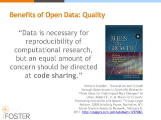 “Data is necessary for
reproducibility of
computational research,
but an equal amount of
concern should be directed
at code sharing.”
Victoria Stodden, “Innovation and Growth
through Open Access to Scientific Research:
Three Ideas for High-Impact Rule Changes” in
Litan, Robert E. et al. Rules for Growth:
Promoting Innovation and Growth Through Legal
Reform. SSRN Scholarly Paper. Rochester, NY:
Social Science Research Network, February 8,
2011. http://papers.ssrn.com/abstract=1757982.
Benefits of Open Data: Quality
 