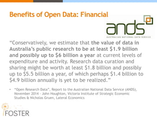 “Conservatively, we estimate that the value of data in
Australia’s public research to be at least $1.9 billion
and possibly up to $6 billion a year at current levels of
expenditure and activity. Research data curation and
sharing might be worth at least $1.8 billion and possibly
up to $5.5 billion a year, of which perhaps $1.4 billion to
$4.9 billion annually is yet to be realized.”
• “Open Research Data”, Report to the Australian National Data Service (ANDS),
November 2014 - John Houghton, Victoria Institute of Strategic Economic
Studies & Nicholas Gruen, Lateral Economics
Benefits of Open Data: Financial
 
