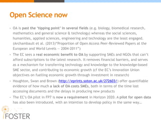 Open Science now
• OA is past the ‘tipping point’ in several fields (e.g. biology, biomedical research,
mathematics and general science & technology) whereas the social sciences,
humanities, applied sciences, engineering and technology are the least engaged.
(Archambault et al. (2013)“Proportion of Open Access Peer-Reviewed Papers at the
European and World Levels — 2004-2011”)
• The EC sees a real economic benefit to OA by supporting SMEs and NGOs that can’t
afford subscriptions to the latest research. It removes financial barriers, and serves
as a mechanism for transferring technology and knowledge to the knowledge-based
SME sector, and contributing to economic growth (cf the EC’s Innovation Union
objectives on fuelling economic growth through investment in research)
• Houghton, Swan and Brown (http://eprints.soton.ac.uk/272603/) offer quantifiable
evidence of how much a lack of OA costs SMEs, both in terms of the time lost
accessing documents and the delays in producing new products
• The EC’s OA pilot in FP7 is now a requirement in Horizon 2020. A pilot for open data
has also been introduced, with an intention to develop policy in the same way…
 