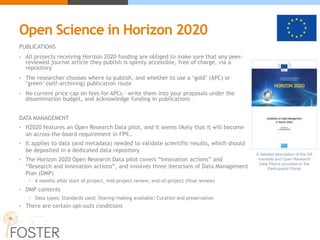 Open Science in Horizon 2020
PUBLICATIONS
• All projects receiving Horizon 2020 funding are obliged to make sure that any peer-
reviewed journal article they publish is openly accessible, free of charge, via a
repository
• The researcher chooses where to publish, and whether to use a ‘gold’ (APC) or
‘green’ (self-archiving) publication route
• No current price cap on fees for APCs – write them into your proposals under the
dissemination budget, and acknowledge funding in publications
DATA MANAGEMENT
• H2020 features an Open Research Data pilot, and it seems likely that it will become
an across-the-board requirement in FP9…
• It applies to data (and metadata) needed to validate scientific results, which should
be deposited in a dedicated data repository
• The Horizon 2020 Open Research Data pilot covers “Innovation actions” and
“Research and Innovation actions”, and involves three iterations of Data Management
Plan (DMP)
• 6 months after start of project, mid-project review, end-of-project (final review)
• DMP contents
• Data types; Standards used; Sharing/making available; Curation and preservation
• There are certain opt-outs conditions
A detailed description of the OA
mandate and Open Research
Data Pilot is provided on the
Participants’ Portal
 