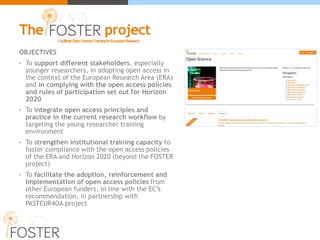 OBJECTIVES
• To support different stakeholders, especially
younger researchers, in adopting open access in
the context of the European Research Area (ERA)
and in complying with the open access policies
and rules of participation set out for Horizon
2020
• To integrate open access principles and
practice in the current research workflow by
targeting the young researcher training
environment
• To strengthen institutional training capacity to
foster compliance with the open access policies
of the ERA and Horizon 2020 (beyond the FOSTER
project)
• To facilitate the adoption, reinforcement and
implementation of open access policies from
other European funders, in line with the EC’s
recommendation, in partnership with
PASTEUR4OA project
FacilitateOpenScienceTrainingforEuropeanResearch
The project
 