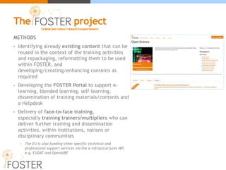 METHODS
• Identifying already existing content that can be
reused in the context of the training activities
and repackaging, reformatting them to be used
within FOSTER, and
developing/creating/enhancing contents as
required
• Developing the FOSTER Portal to support e-
learning, blended learning, self-learning,
dissemination of training materials/contents and
a Helpdesk
• Delivery of face-to-face training,
especially training trainers/multipliers who can
deliver further training and dissemination
activities, within institutions, nations or
disciplinary communities
• The EU is also funding other specific technical and
professional support services via the e-Infrastructures WP,
e.g. EUDAT and OpenAIRE
FacilitateOpenScienceTrainingforEuropeanResearch
The project
 