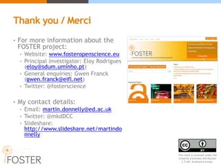 Thank you / Merci
• For more information about the
FOSTER project:
• Website: www.fosteropenscience.eu
• Principal investigator: Eloy Rodrigues
(eloy@sdum.uminho.pt)
• General enquiries: Gwen Franck
(gwen.franck@eifl.net)
• Twitter: @fosterscience
• My contact details:
• Email: martin.donnelly@ed.ac.uk
• Twitter: @mkdDCC
• Slideshare:
http://www.slideshare.net/martindo
nnelly
This work is licensed under the
Creative Commons Attribution
2.5 UK: Scotland License.
 