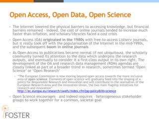 Open Access, Open Data, Open Science
• The Internet lowered the physical barriers to accessing knowledge, but financial
barriers remained – indeed, the cost of online journals tended to increase much
faster than inflation, and scholars/libraries faced a cost crisis
• Open Access (OA) originated in the 1980s with free-to-access Listserv journals,
but it really took off with the popularisation of the Internet in the mid-1990s,
and the subsequent boom in online journals
• As Open Access to publications became normal (if not ubiquitous), the scholarly
community turned its attention to the data which underpins the research
outputs, and eventually to consider it a first-class output in its own right. The
development of the OA and research data management (RDM) agendas are
closely linked as part of a broader trend in research, sometimes termed ‘Open
Science’ or ‘Open Research’
• “The European Commission is now moving beyond open access towards the more inclusive
area of open science. Elements of open science will gradually feed into the shaping of a
policy for Responsible Research and Innovation and will contribute to the realisation of the
European Research Area and the Innovation Union, the two main flagship initiatives for
research and innovation”
http://ec.europa.eu/research/swafs/index.cfm?pg=policy&lib=science
• Open Science encourages – and indeed requires – heterogeneous stakeholder
groups to work together for a common, societal goal
 