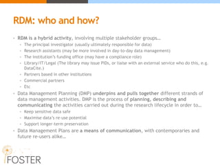RDM: who and how?
• RDM is a hybrid activity, involving multiple stakeholder groups…
• The principal investigator (usually ultimately responsible for data)
• Research assistants (may be more involved in day-to-day data management)
• The institution’s funding office (may have a compliance role)
• Library/IT/Legal (The library may issue PIDs, or liaise with an external service who do this, e.g.
DataCite.)
• Partners based in other institutions
• Commercial partners
• Etc
• Data Management Planning (DMP) underpins and pulls together different strands of
data management activities. DMP is the process of planning, describing and
communicating the activities carried out during the research lifecycle in order to…
• Keep sensitive data safe
• Maximise data’s re-use potential
• Support longer-term preservation
• Data Management Plans are a means of communication, with contemporaries and
future re-users alike…
 