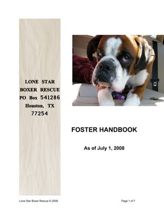 LONE STAR
BOXER RESCUE
PO Box 541286
    Houston, TX
         77254


                                FOSTER HANDBOOK

                                  As of July 1, 2008




Table of Contents

Lone Star Boxer Rescue © 2008                     Page 1 of 7
 
