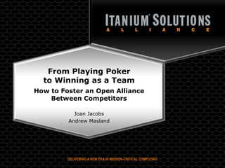 From Playing Poker
  to Winning as a Team
How to Foster an Open Alliance
    Between Competitors

           Joan Jacobs
         Andrew Masland




         DELIVERING A NEW ERA IN MISSION-CRITICAL COMPUTING
          Copyright © 2009, Itanium® Solutions Alliance. All rights reserved.
 
