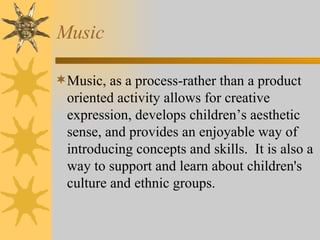 Music Music, as a process-rather than a product oriented activity allows for creative expression, develops children’s aesthetic sense, and provides an enjoyable way of introducing concepts and skills.  It is also a way to support and learn about children's culture and ethnic groups. 