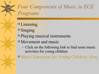 Four Components of Music in ECE Programs Listening Singing Playing musical instruments Movement and music Click on the following link to find some music activities for young children Music Education for Young Children--Songs and Music Games 