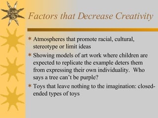 Factors that Decrease Creativity  Atmospheres that promote racial, cultural, stereotype or limit ideas Showing models of art work where children are expected to replicate the example deters them from expressing their own individuality.  Who says a tree can’t be purple? Toys that leave nothing to the imagination: closed-ended types of toys 