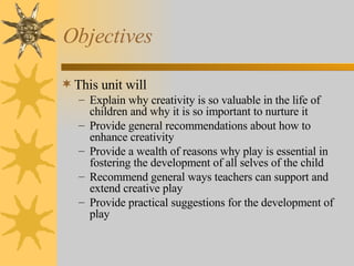 Objectives This unit will Explain why creativity is so valuable in the life of children and why it is so important to nurture it Provide general recommendations about how to enhance creativity  Provide a wealth of reasons why play is essential in fostering the development of all selves of the child Recommend general ways teachers can support and extend creative play Provide practical suggestions for the development of play 