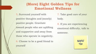 (More) Eight Golden Tips for
Emotional Wellness
5. Surround yourself with
positive thoughts and (mostly)
positive people. Gravitate
toward people who are uplifting
and supportive and away from
those who operate in negativity.
6. Choose to be a good friend to
yourself
7. Take good care of your
body.
8. If you are experiencing
emotional difficulty, talk to
someone.
 