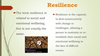 Resilience
The term resilience is
related to social and
emotional wellbeing,
but is not exactly the
same.
 Resilience is the capacity
to deal constructively
with change or
challenges, allowing a
person to maintain or re-
establish their social and
emotional wellbeing in
the face of difficult
events.
 