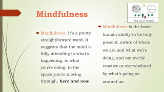 Mindfulness
 Mindfulness. It’s a pretty
straightforward word. It
suggests that the mind is
fully attending to what’s
happening, to what
you’re doing, to the
space you’re moving
through, here and now.
 Mindfulness is the basic
human ability to be fully
present, aware of where
we are and what we’re
doing, and not overly
reactive or overwhelmed
by what’s going on
around us.
 