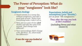 The Power of Perception: What do
your “sunglasses” look like?
Sunglasses Analogy
 Stand outside on a sunny day,
without sunglasses, and take a
good look around. Notice how
everything looks—take it all in.
 Now, put on a pair of nice dark
shades and take the same look
around. Don’t things look
different?
 Your surroundings didn’t change
a bit, did they? So...what made
the difference?
It was the way you looked at
them!
Expectations, beliefs and
assumptions (your ‘Shoulds’)
act as your “life sunglasses.”
They alter the way you look
at life’s realities!
(including Stress and what
causes it)
 
