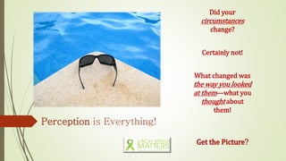 Perception is Everything!
Did your
circumstances
change?
Certainly not!
What changed was
the way you looked
at them—what you
thought about
them!
Get the Picture?
 