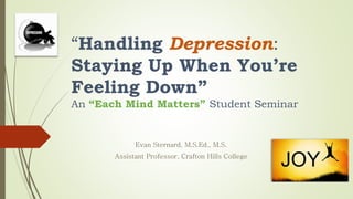 “Handling Depression:
Staying Up When You’re
Feeling Down”
An “Each Mind Matters” Student Seminar
Evan Sternard, M.S.Ed., M.S.
Assistant Professor, Crafton Hills College
 