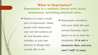 What is Depression?
Depression is a medical illness with many
symptoms, including physical ones.
 Sadness is only a small
part of depression. Some
people with depression
may not feel sadness at
all, but become more
irritable, or just lose
interest in things they
usually like to do.
 Depression interferes
with your daily life and
normal function. Don’t
ignore or try to hide the
symptoms. It is not a
character flaw, and you
can’t “will” it away.
 