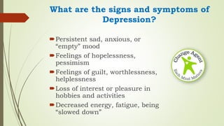 What are the signs and symptoms of
Depression?
Persistent sad, anxious, or
“empty” mood
Feelings of hopelessness,
pessimism
Feelings of guilt, worthlessness,
helplessness
Loss of interest or pleasure in
hobbies and activities
Decreased energy, fatigue, being
“slowed down”
 