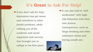 It’s Great to Ask For Help!
 If you don’t ask for help,
depression may get worse
and contribute to other
health problems, while
robbing you of the
academic and social
enjoyment and success
that brought you to
college in the first place.
 It can also lead to “self-
medication” with high-
risk behaviors with their
own serious
consequences, such as
binge drinking and other
substance abuse and
having unsafe sex.
 
