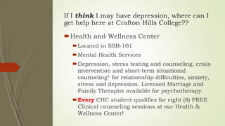 If I think I may have depression, where can I
get help here at Crafton Hills College??
Health and Wellness Center
Located in SSB-101
Mental Health Services
Depression, stress testing and counseling, crisis
intervention and short-term situational
counseling* for relationship difficulties, anxiety,
stress and depression. Licensed Marriage and
Family Therapist available for psychotherapy.
Every CHC student qualifies for eight (8) FREE
Clinical counseling sessions at our Health &
Wellness Center!
 