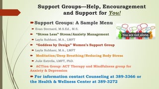 Support Groups—Help, Encouragement
and Support for You!
Support Groups: A Sample Menu
 Evan Sternard, M.S.Ed., M.S.
 “Stress Less” Stress/Anxiety Management
 Layla Subhani, M.A., LMFT
 “Goddess by Design” Women’s Support Group
 Layla Subhani, M.A., LMFT
 Meditation/Deep Breathing/Reducing Body Stress
 Julie Estrella, LMFT, PhD.
 ACTion Group: ACT Therapy and Mindfulness group for
Anxiety & Depression
 For information contact Counseling at 389-3366 or
the Health & Wellness Center at 389-3272
 