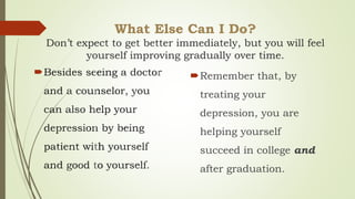 What Else Can I Do?
Don’t expect to get better immediately, but you will feel
yourself improving gradually over time.
 Remember that, by
treating your
depression, you are
helping yourself
succeed in college and
after graduation.
 